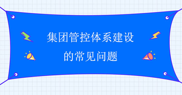 集團管控建設咨詢公司：集團管控體系建設的常見問題