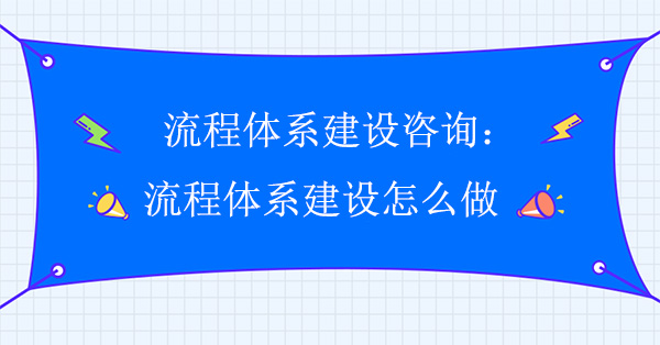 流程體系建設(shè)咨詢：流程體系建設(shè)怎么做